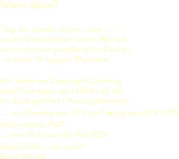 Wir haben von Dienstag bis Sonntag(auch Feiertags) von 16:00 bis 22 Uhrfür Euch geöffnet (Montag Ruhetag)! … von Dienstag, den 18. 4. bis Freitag, den 28. 4. 2023! Und’s nächste Mal?… vom 14. bis zum 26. Mai 2023! Liebe Grüße - cari saluti!Eva & Harald “Sag mir quando, sag mir wann …” -um der Gemütlichkeit keinen Abbruchzu tun, sind wir ganzjährig für Euch da- in etwa 14-tägigem Rhythmus! Wann denn?